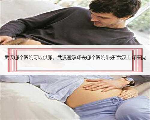 武汉哪个医院可以供卵，武汉避孕环去哪个医院带好?武汉上环医院
