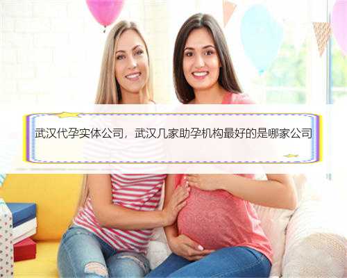 武汉代孕实体公司，武汉几家助孕机构最好的是哪家公司